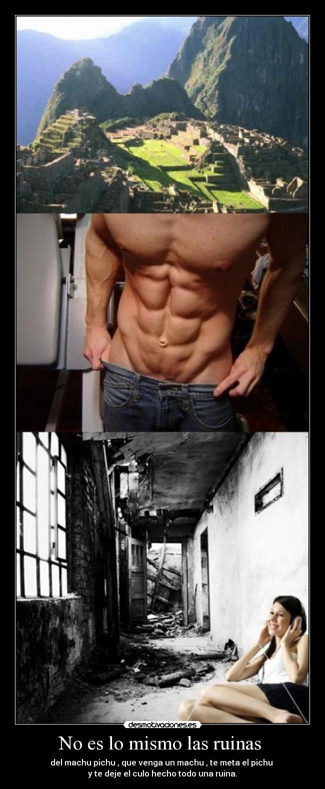 No es lo mismo las ruinas - del machu pichu , que venga un machu , te meta el pichu
y te deje el culo hecho todo una ruina.