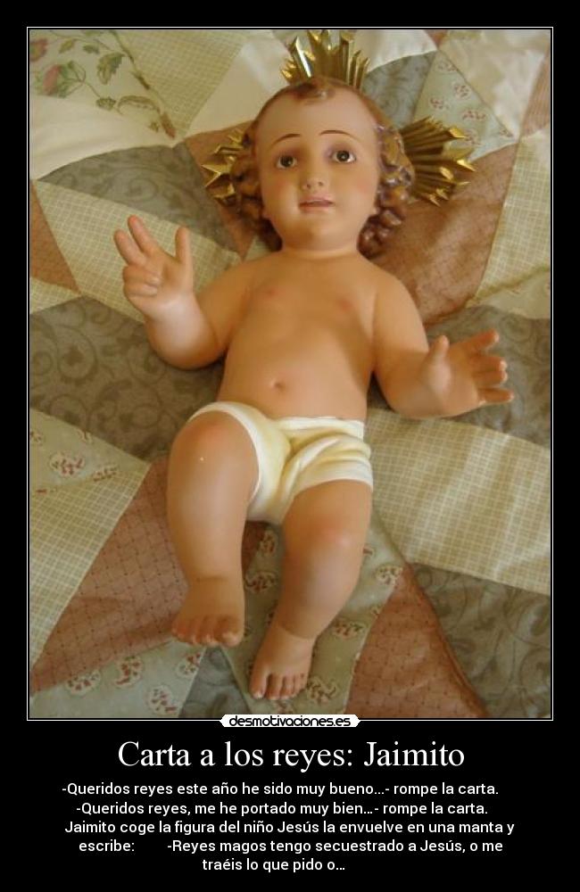 Carta a los reyes: Jaimito - -Queridos reyes este año he sido muy bueno...- rompe la carta.
-Queridos reyes, me he portado muy bien…- rompe la carta.
Jaimito coge la figura del niño Jesús la envuelve en una manta y
escribe: -Reyes magos tengo secuestrado a Jesús, o me
traéis lo que pido o…