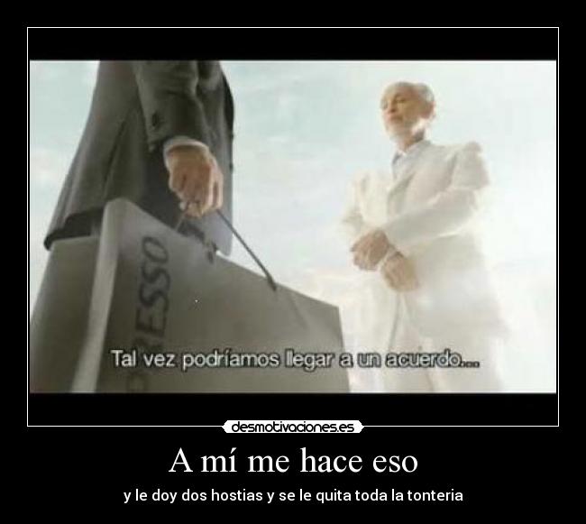 A mí me hace eso - y le doy dos hostias y se le quita toda la tonteria