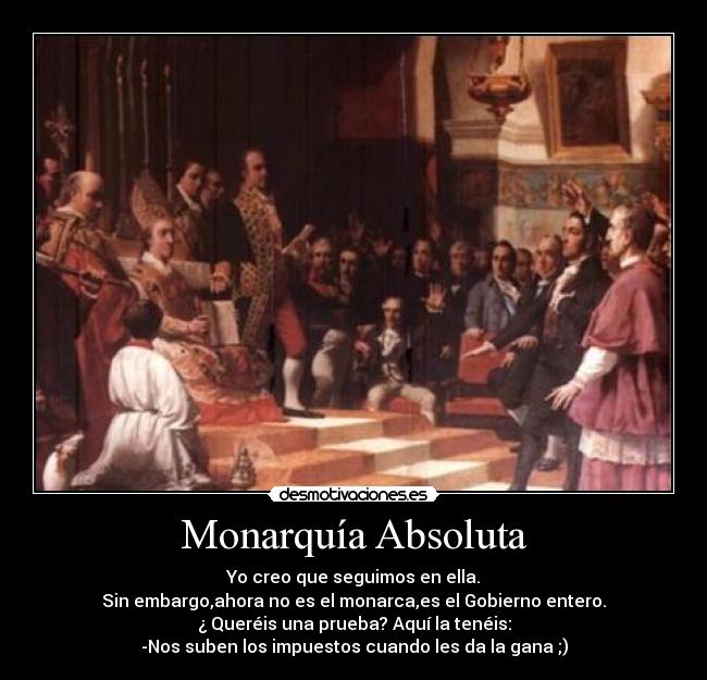 Monarquía Absoluta - Yo creo que seguimos en ella.
Sin embargo,ahora no es el monarca,es el Gobierno entero.
¿ Queréis una prueba? Aquí la tenéis:
-Nos suben los impuestos cuando les da la gana ;)