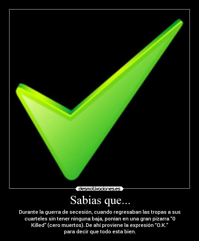 Sabias que... - Durante la guerra de secesión, cuando regresaban las tropas a sus
cuarteles sin tener ninguna baja, ponían en una gran pizarra “0
Killed” (cero muertos). De ahí proviene la expresión “O.K.”
para decir que todo esta bien.