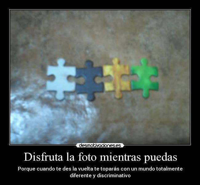 Disfruta la foto mientras puedas - Porque cuando te des la vuelta te toparás con un mundo totalmente
diferente y discriminativo