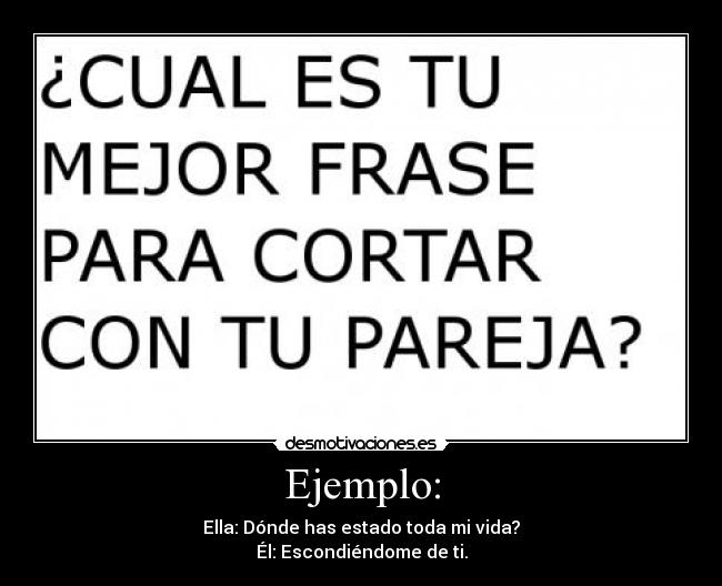 Ejemplo: - Ella: Dónde has estado toda mi vida?
Él: Escondiéndome de ti.