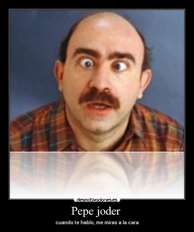Pepe joder  - cuando te hablo, me miras a la cara