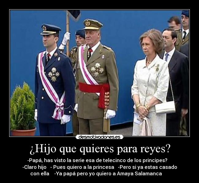 ¿Hijo que quieres para reyes? - -Papá, has visto la serie esa de telecinco de los principes?    
-Claro hijo   - Pues quiero a la princesa   -Pero si ya estas casado
con ella    -Ya papá pero yo quiero a Amaya Salamanca      