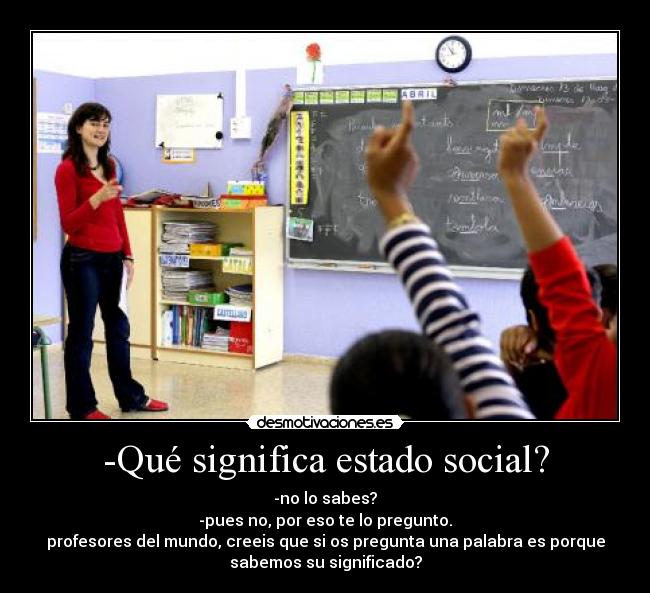 -Qué significa estado social? - -no lo sabes?
-pues no, por eso te lo pregunto.
profesores del mundo, creeis que si os pregunta una palabra es porque
sabemos su significado?