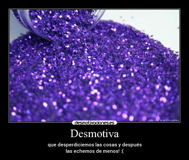 Desmotiva - que desperdiciemos las cosas y después
las echemos de menos! :(