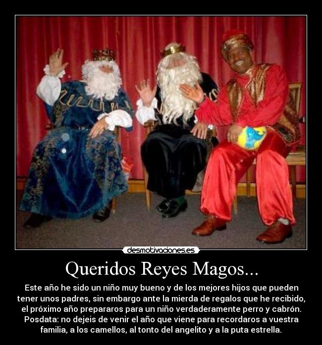 Queridos Reyes Magos... - Este año he sido un niño muy bueno y de los mejores hijos que pueden
tener unos padres, sin embargo ante la mierda de regalos que he recibido,
el próximo año prepararos para un niño verdaderamente perro y cabrón.
Posdata: no dejeis de venir el año que viene para recordaros a vuestra
familia, a los camellos, al tonto del angelito y a la puta estrella.