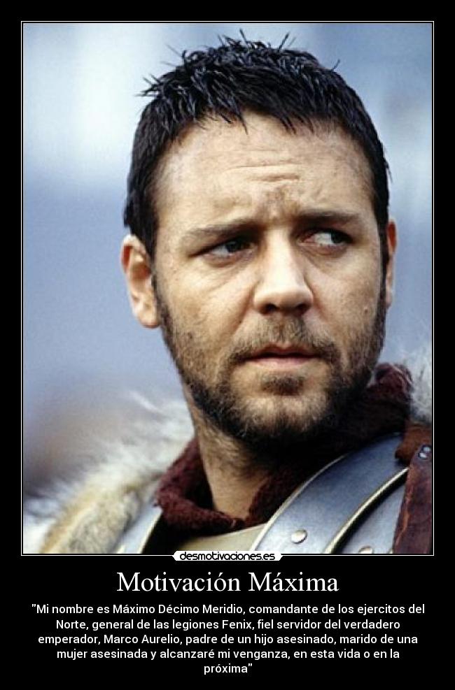 Motivación Máxima - Mi nombre es Máximo Décimo Meridio, comandante de los ejercitos del
Norte, general de las legiones Fenix, fiel servidor del verdadero
emperador, Marco Aurelio, padre de un hijo asesinado, marido de una
mujer asesinada y alcanzaré mi venganza, en esta vida o en la
próxima