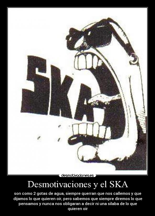 Desmotivaciones y el SKA - son como 2 gotas de agua, siempre querran que nos callemos y que
dijamos lo que quieren oir, pero sabemos que siempre diremos lo que
pensamos y nunca nos obligaran a decir ni una silaba de lo que
quieren oir