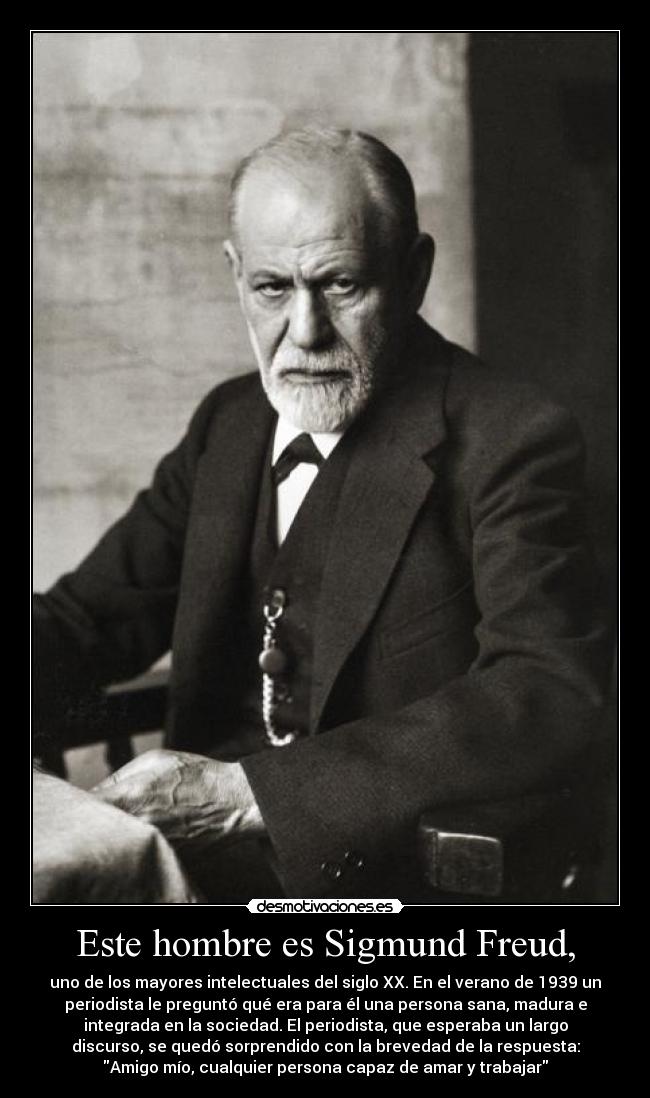 Este hombre es Sigmund Freud, - uno de los mayores intelectuales del siglo XX. En el verano de 1939 un
periodista le preguntó qué era para él una persona sana, madura e
integrada en la sociedad. El periodista, que esperaba un largo
discurso, se quedó sorprendido con la brevedad de la respuesta:
Amigo mío, cualquier persona capaz de amar y trabajar