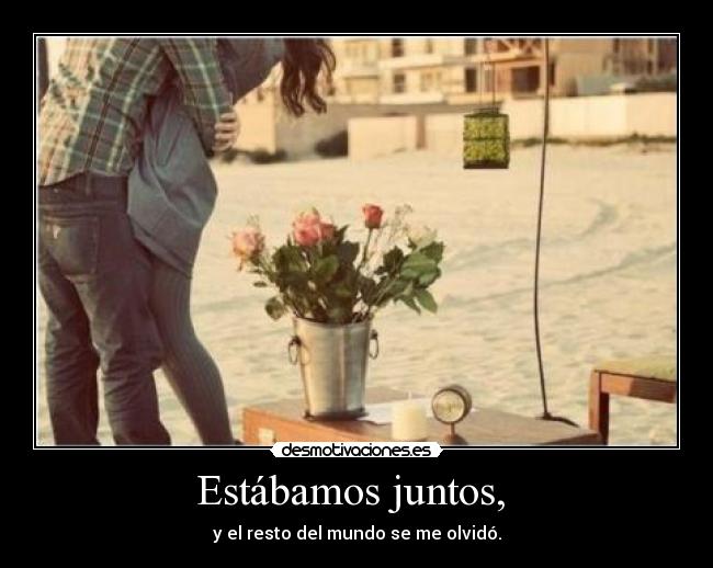 Estábamos juntos,  - y el resto del mundo se me olvidó.