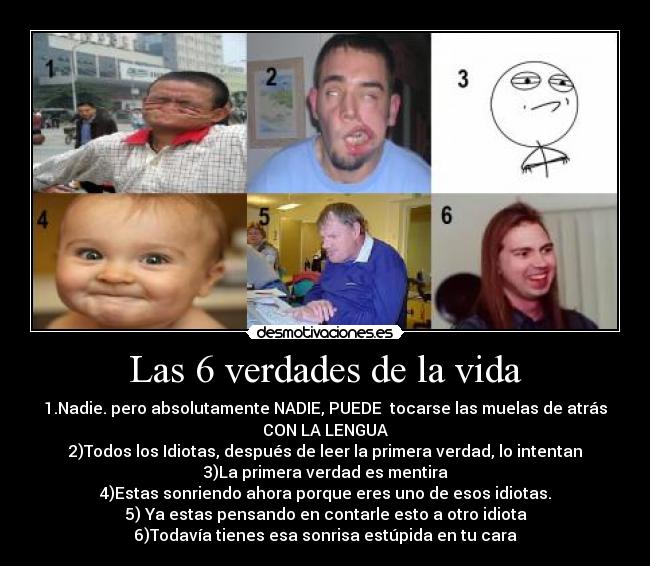 Las 6 verdades de la vida - 1.Nadie. pero absolutamente NADIE, PUEDE tocarse las muelas de atrás
CON LA LENGUA
2)Todos los Idiotas, después de leer la primera verdad, lo intentan
3)La primera verdad es mentira
4)Estas sonriendo ahora porque eres uno de esos idiotas.
5) Ya estas pensando en contarle esto a otro idiota
6)Todavía tienes esa sonrisa estúpida en tu cara