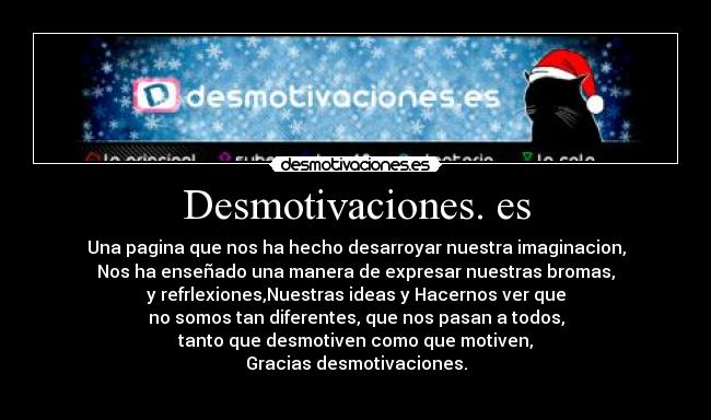 Desmotivaciones. es - Una pagina que nos ha hecho desarroyar nuestra imaginacion,
Nos ha enseñado una manera de expresar nuestras bromas,
y refrlexiones,Nuestras ideas y Hacernos ver que
no somos tan diferentes, que nos pasan a todos,
tanto que desmotiven como que motiven,
Gracias desmotivaciones.