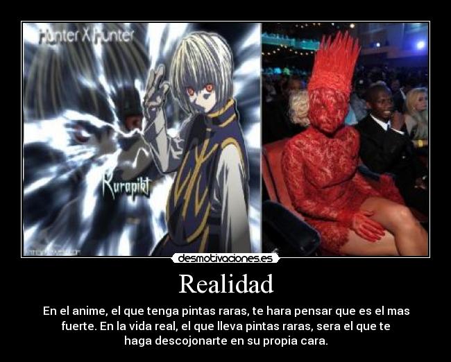 Realidad - En el anime, el que tenga pintas raras, te hara pensar que es el mas
fuerte. En la vida real, el que lleva pintas raras, sera el que te
haga descojonarte en su propia cara.