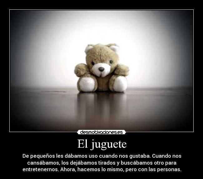 El juguete - De pequeños les dábamos uso cuando nos gustaba. Cuando nos
cansábamos, los dejábamos tirados y buscábamos otro para
entretenernos. Ahora, hacemos lo mismo, pero con las personas.