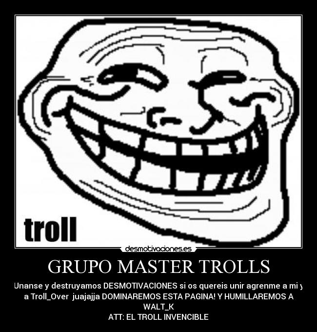 GRUPO MASTER TROLLS - Unanse y destruyamos DESMOTIVACIONES si os quereis unir agrenme a mi y
a Troll_Over juajajja DOMINAREMOS ESTA PAGINA! Y HUMILLAREMOS A
WALT_K
ATT: EL TROLL INVENCIBLE