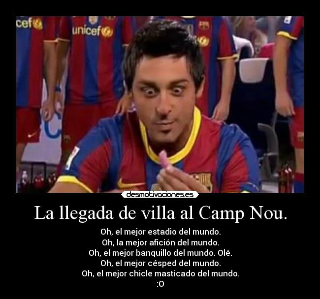 La llegada de villa al Camp Nou. - Oh, el mejor estadio del mundo.
Oh, la mejor afición del mundo.
Oh, el mejor banquillo del mundo. Olé.
Oh, el mejor césped del mundo.
Oh, el mejor chicle masticado del mundo.
:O