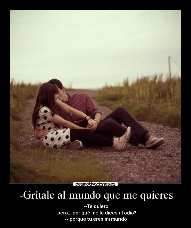 -Grítale al mundo que me quieres - ~Te quiero
-pero... por qué me lo dices al odio?
~ porque tu eres mi mundo