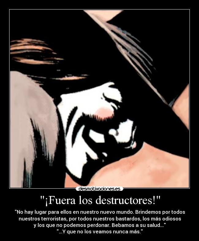 ¡Fuera los destructores! - No hay lugar para ellos en nuestro nuevo mundo. Brindemos por todos
nuestros terroristas, por todos nuestros bastardos, los más odiosos
y los que no podemos perdonar. Bebamos a su salud...
...Y que no los veamos nunca más.