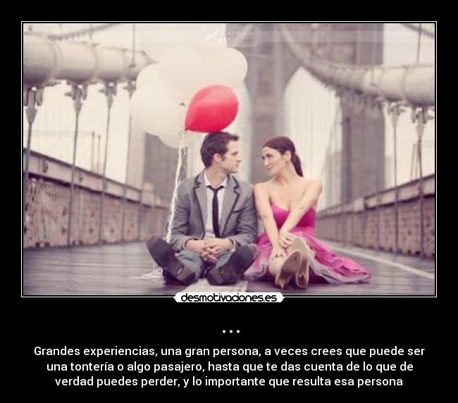 ... - Grandes experiencias, una gran persona, a veces crees que puede ser
una tontería o algo pasajero, hasta que te das cuenta de lo que de
verdad puedes perder, y lo importante que resulta esa persona