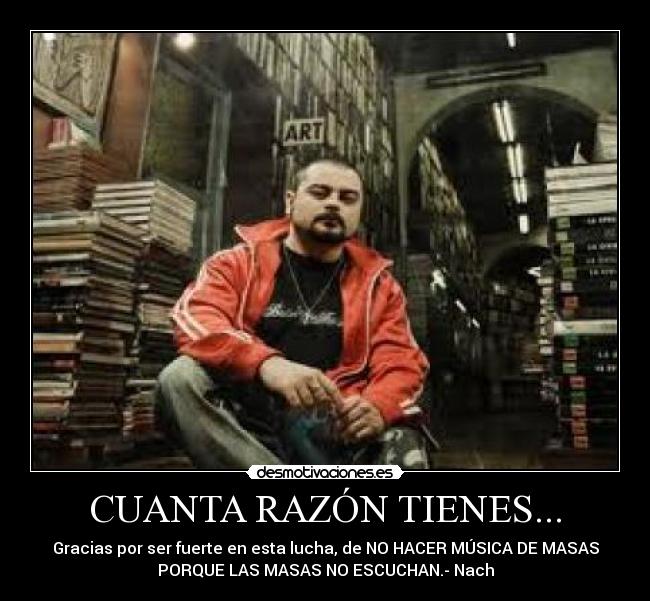 CUANTA RAZÓN TIENES... - Gracias por ser fuerte en esta lucha, de NO HACER MÚSICA DE MASAS
PORQUE LAS MASAS NO ESCUCHAN.- Nach