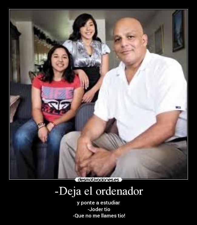 -Deja el ordenador - y ponte a estudiar
-Joder tio
-Que no me llames tio!