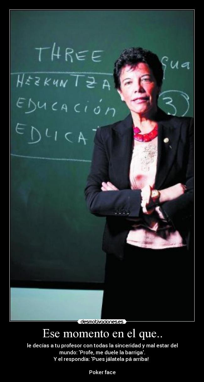 Ese momento en el que.. - le decías a tu profesor con todas la sinceridad y mal estar del
mundo: Profe, me duele la barriga.
Y el respondía: Pues jálatela pá arriba! 

Poker face