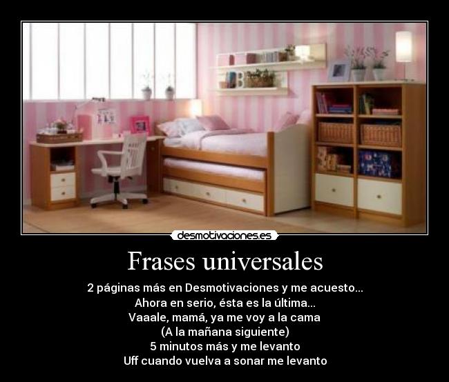Frases universales - 2 páginas más en Desmotivaciones y me acuesto...
Ahora en serio, ésta es la última...
Vaaale, mamá, ya me voy a la cama
(A la mañana siguiente)
5 minutos más y me levanto
Uff cuando vuelva a sonar me levanto