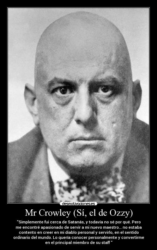Mr Crowley (Sí, el de Ozzy) - Simplemente fui cerca de Satanás, y todavía no sé por qué. Pero
me encontré apasionado de servir a mi nuevo maestro... no estaba
contento en creer en mi diablo personal y servirlo, en el sentido
ordinario del mundo. Lo quería conocer personalmente y convertirme
en el principal miembro de su staff