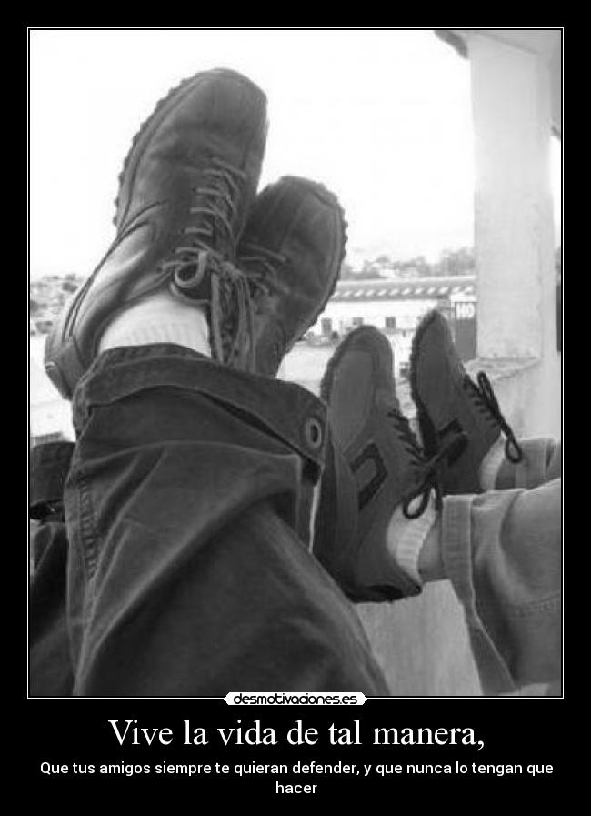 Vive la vida de tal manera, - Que tus amigos siempre te quieran defender, y que nunca lo tengan que hacer