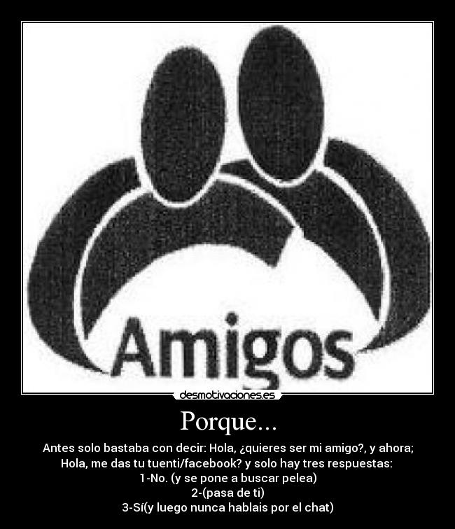 Porque... - Antes solo bastaba con decir: Hola, ¿quieres ser mi amigo?, y ahora;
Hola, me das tu tuenti/facebook? y solo hay tres respuestas:
1-No. (y se pone a buscar pelea)
2-(pasa de ti)
3-Sí(y luego nunca hablais por el chat)