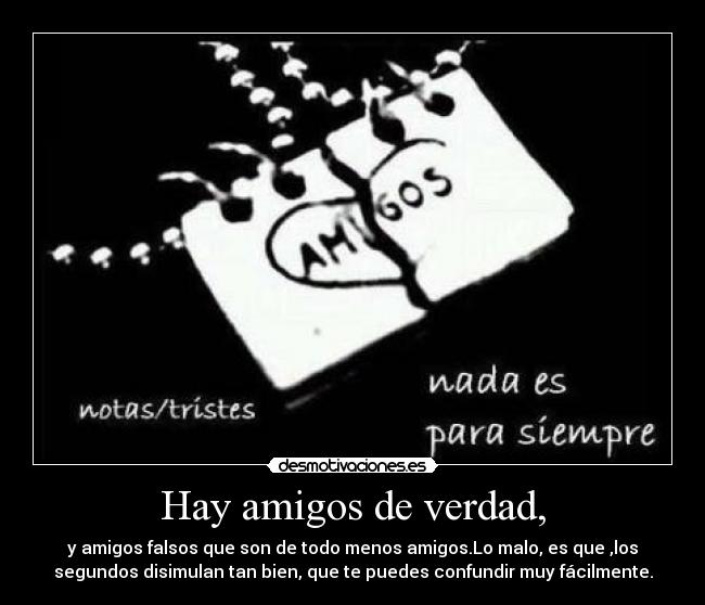 Hay amigos de verdad, - y amigos falsos que son de todo menos amigos.Lo malo, es que ,los
segundos disimulan tan bien, que te puedes confundir muy fácilmente.