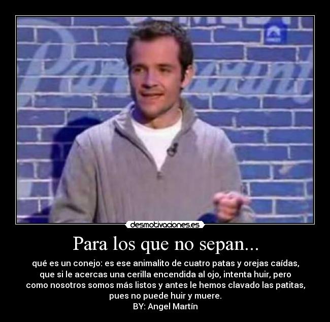 Para los que no sepan... - qué es un conejo: es ese animalito de cuatro patas y orejas caídas,
que si le acercas una cerilla encendida al ojo, intenta huir, pero
como nosotros somos más listos y antes le hemos clavado las patitas,
pues no puede huir y muere.
BY: Angel Martín