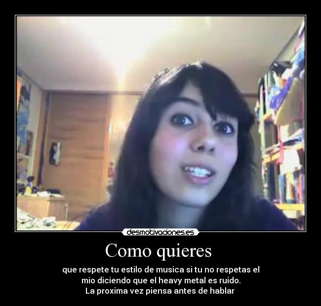 Como quieres - que respete tu estilo de musica si tu no respetas el
mio diciendo que el heavy metal es ruido.
La proxima vez piensa antes de hablar
