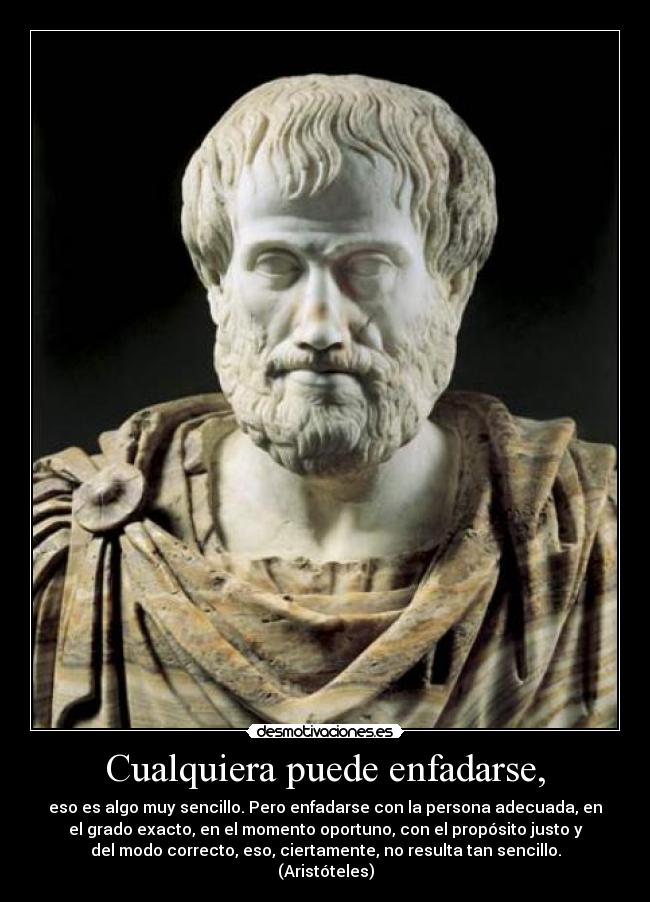Cualquiera puede enfadarse, - eso es algo muy sencillo. Pero enfadarse con la persona adecuada, en
el grado exacto, en el momento oportuno, con el propósito justo y
del modo correcto, eso, ciertamente, no resulta tan sencillo.
(Aristóteles)