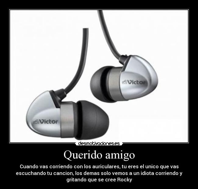 Querido amigo - Cuando vas corriendo con los auriculares, tu eres el unico que vas
escuchando tu cancion, los demas solo vemos a un idiota corriendo y
gritando que se cree Rocky