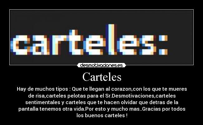 Carteles - Hay de muchos tipos : Que te llegan al corazon,con los que te mueres
de risa,carteles pelotas para el Sr.Desmotivaciones,carteles
sentimentales y carteles que te hacen olvidar que detras de la
pantalla tenemos otra vida.Por esto y mucho mas..Gracias por todos
los buenos carteles !