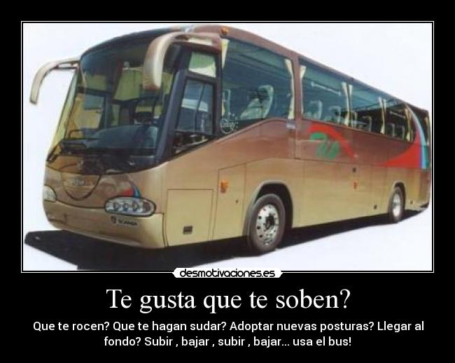 Te gusta que te soben? - Que te rocen? Que te hagan sudar? Adoptar nuevas posturas? Llegar al
fondo? Subir , bajar , subir , bajar... usa el bus!