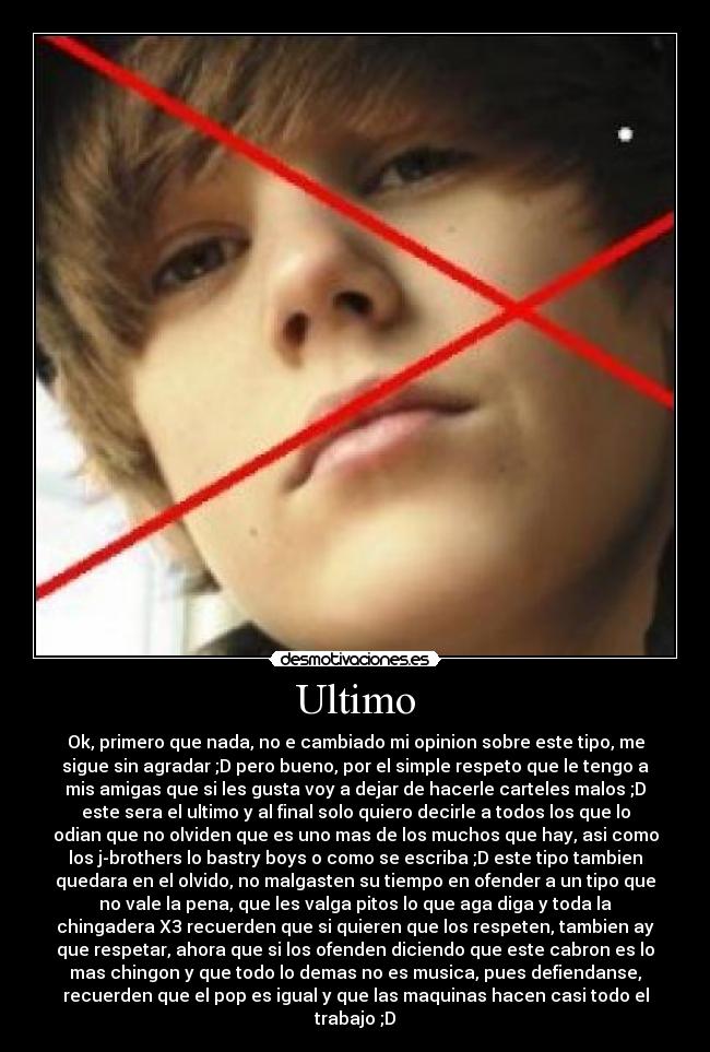Ultimo - Ok, primero que nada, no e cambiado mi opinion sobre este tipo, me
sigue sin agradar ;D pero bueno, por el simple respeto que le tengo a
mis amigas que si les gusta voy a dejar de hacerle carteles malos ;D
este sera el ultimo y al final solo quiero decirle a todos los que lo
odian que no olviden que es uno mas de los muchos que hay, asi como
los j-brothers lo bastry boys o como se escriba ;D este tipo tambien
quedara en el olvido, no malgasten su tiempo en ofender a un tipo que
no vale la pena, que les valga pitos lo que aga diga y toda la
chingadera X3 recuerden que si quieren que los respeten, tambien ay
que respetar, ahora que si los ofenden diciendo que este cabron es lo
mas chingon y que todo lo demas no es musica, pues defiendanse,
recuerden que el pop es igual y que las maquinas hacen casi todo el
trabajo ;D