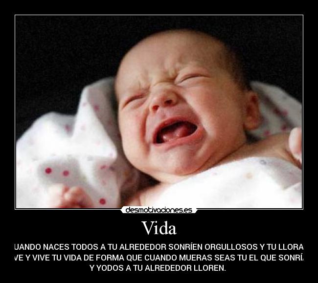 Vida - CUANDO NACES TODOS A TU ALREDEDOR SONRÍEN ORGULLOSOS Y TU LLORAS,
VE Y VIVE TU VIDA DE FORMA QUE CUANDO MUERAS SEAS TU EL QUE SONRÍA
Y YODOS A TU ALREDEDOR LLOREN.