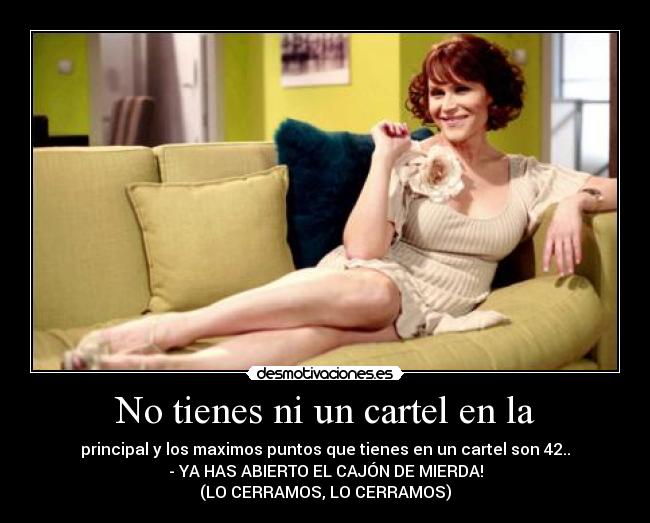 No tienes ni un cartel en la - principal y los maximos puntos que tienes en un cartel son 42..
- YA HAS ABIERTO EL CAJÓN DE MIERDA!
(LO CERRAMOS, LO CERRAMOS)