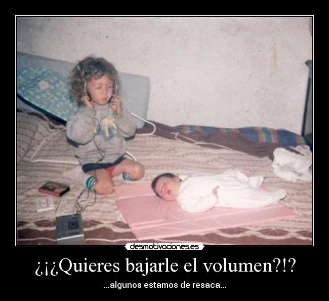 ¿¡¿Quieres bajarle el volumen?!? - ...algunos estamos de resaca...