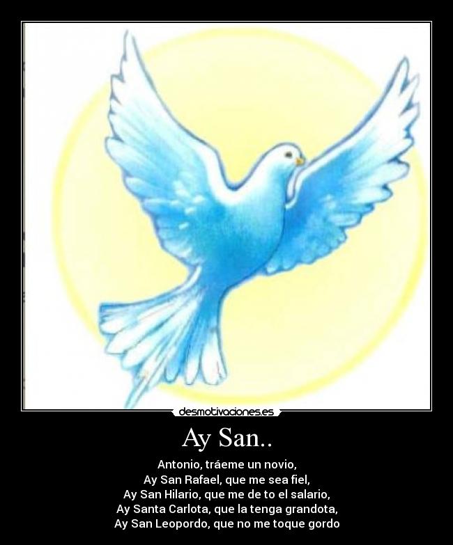 Ay San.. - Antonio, tráeme un novio,
Ay San Rafael, que me sea fiel,
Ay San Hilario, que me de to el salario,
Ay Santa Carlota, que la tenga grandota,
Ay San Leopordo, que no me toque gordo