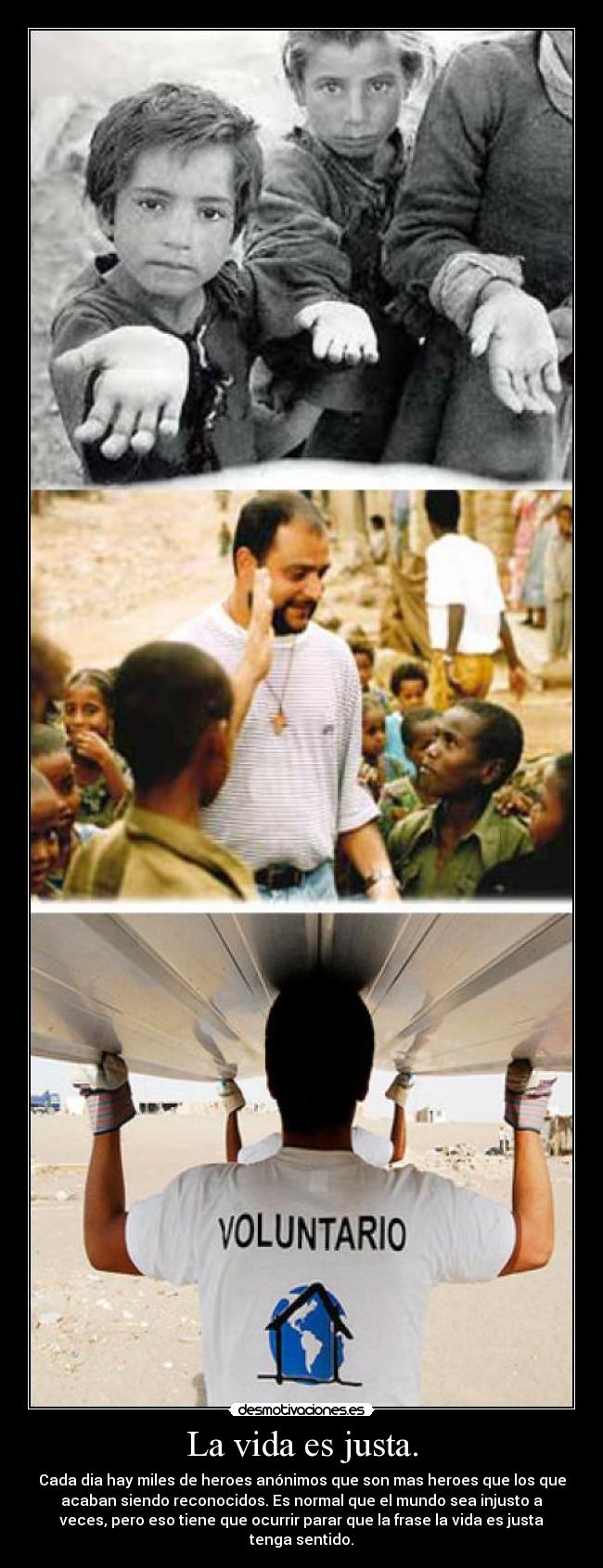 La vida es justa. - Cada dia hay miles de heroes anónimos que son mas heroes que los que
acaban siendo reconocidos. Es normal que el mundo sea injusto a
veces, pero eso tiene que ocurrir parar que la frase la vida es justa
tenga sentido.