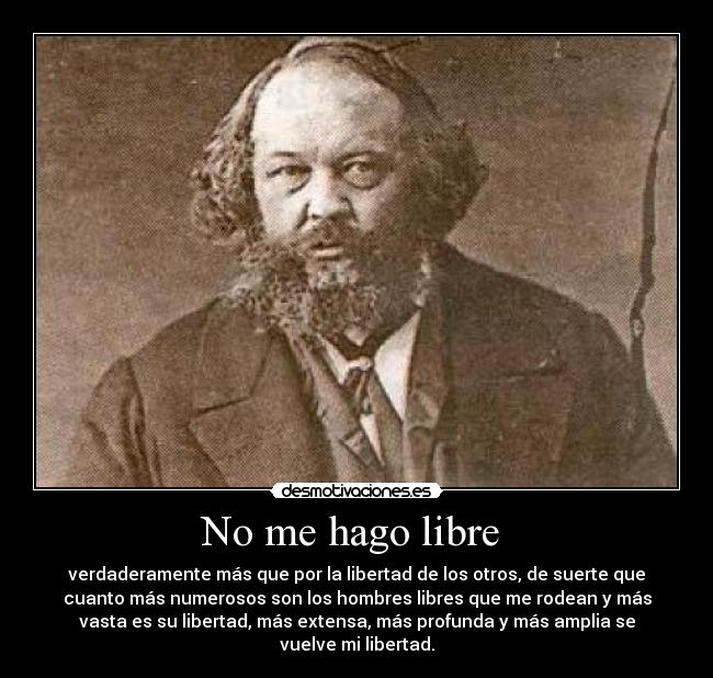 No me hago libre - verdaderamente más que por la libertad de los otros, de suerte que
cuanto más numerosos son los hombres libres que me rodean y más
vasta es su libertad, más extensa, más profunda y más amplia se
vuelve mi libertad.