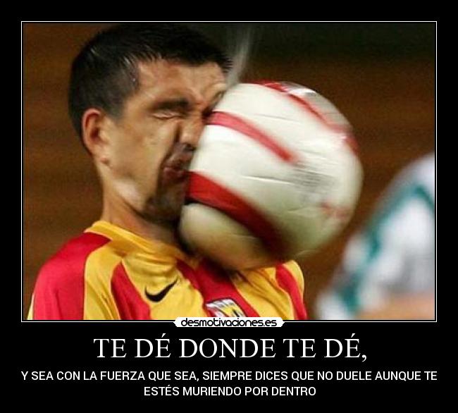 TE DÉ DONDE TE DÉ, - Y SEA CON LA FUERZA QUE SEA, SIEMPRE DICES QUE NO DUELE AUNQUE TE
ESTÉS MURIENDO POR DENTRO