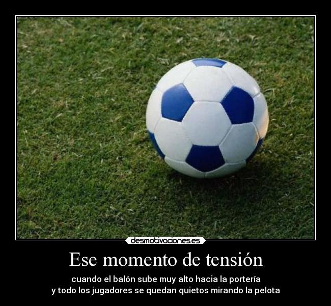 Ese momento de tensión - cuando el balón sube muy alto hacia la portería
y todo los jugadores se quedan quietos mirando la pelota
