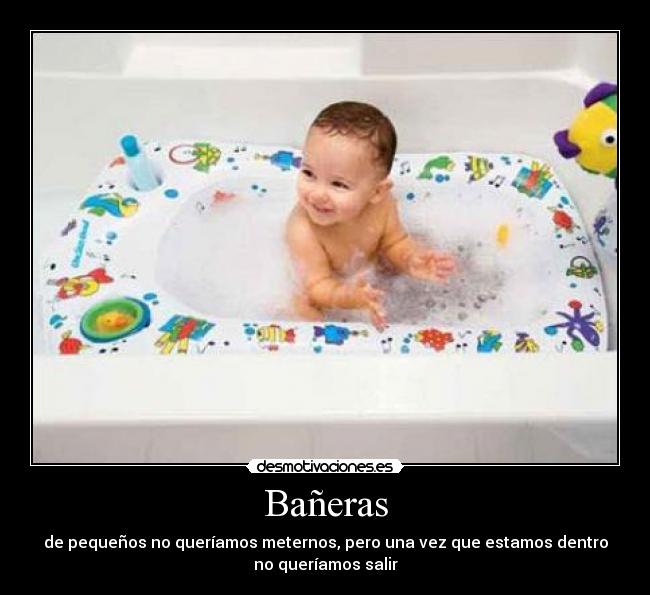 Bañeras - de pequeños no queríamos meternos, pero una vez que estamos dentro
no queríamos salir