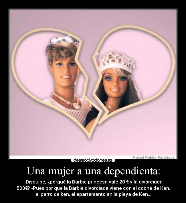 Una mujer a una dependienta: - -Disculpe, ¿porqué la Barbie princesa vale 20 € y la divorciada
500€? -Pues por que la Barbie divorciada viene con el coche de Ken,
el perro de ken, el apartamento en la playa de Ken...